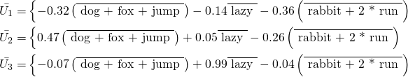 \begin{align*} \Bar{U_1} = & \left\{ -0.32 \left( \overline{\text{ dog + fox + jump }} \right) - 0.14 \overline{\text{ lazy }}  - 0.36 \left( \overline{\text{ rabbit + 2 * run }} \right) \\ \Bar{U_2} = & \left\{ 0.47 \left( \overline{\text{ dog + fox + jump }} \right) + 0.05 \overline{\text{ lazy }} - 0.26 \left( \overline{\text{ rabbit + 2 * run }} \right) \\ \Bar{U_3} = & \left\{ -0.07 \left( \overline{\text{ dog + fox + jump }} \right) + 0.99 \overline{\text{ lazy }} - 0.04 \left( \overline{\text{ rabbit + 2 * run }} \right) \end{align*}